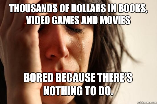Thousands of dollars in books, video games and movies Bored because there's nothing to do.   First World Problems