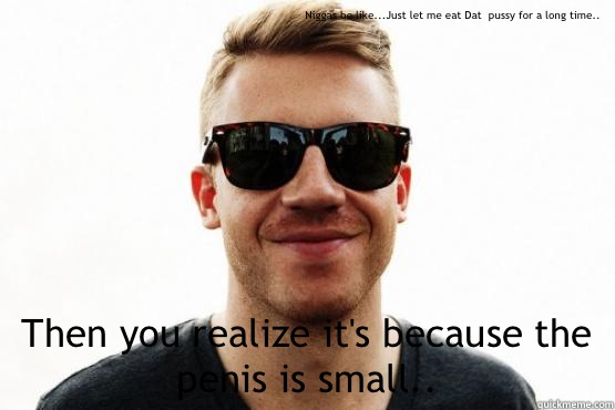 Niggas be like...Just let me eat Dat  pussy for a long time.. Then you realize it's because the penis is small.. - Niggas be like...Just let me eat Dat  pussy for a long time.. Then you realize it's because the penis is small..  Good Guy Macklemore
