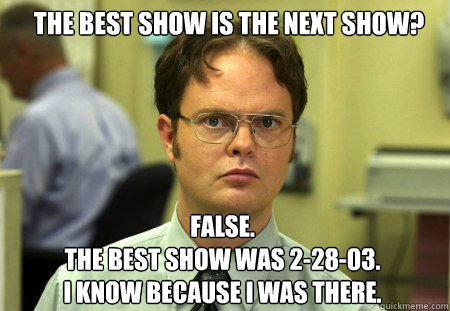 The best show is the next show? FALSE.  
The best show was 2-28-03. 
I know because I was there.  Schrute