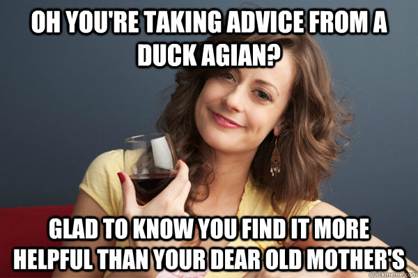oh you're taking advice from a duck agian? glad to know you find it more helpful than your dear old mother's  Forever Resentful Mother