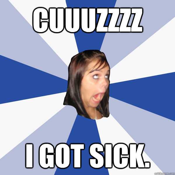 CUUUZZZZ i got sick.  Annoying Facebook Girl