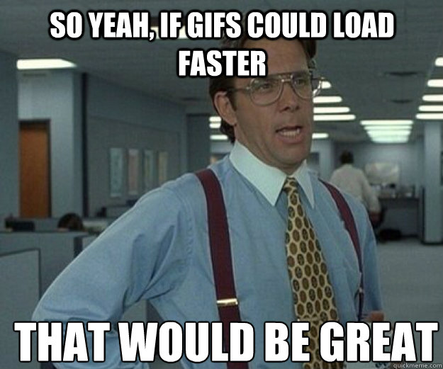 so Yeah, if gifs could load faster THAT WOULD BE GREAT  that would be great