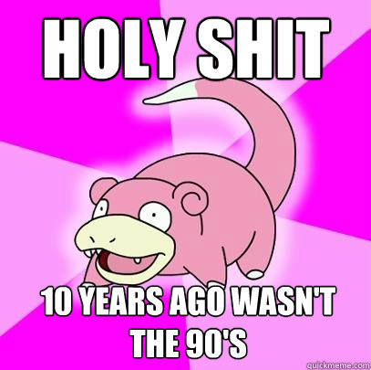 Holy Shit 10 years ago wasn't the 90's  Slowpoke