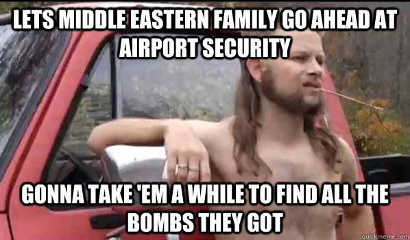 Lets middle eastern family go ahead at airport security Gonna take 'em a while to find all the bombs they got  Almost Politically Correct Redneck