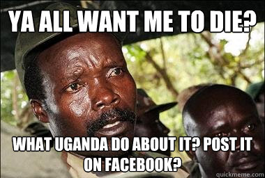 Ya all want me to die? what uganda do about it? Post it on facebook?  Scumbag Kony
