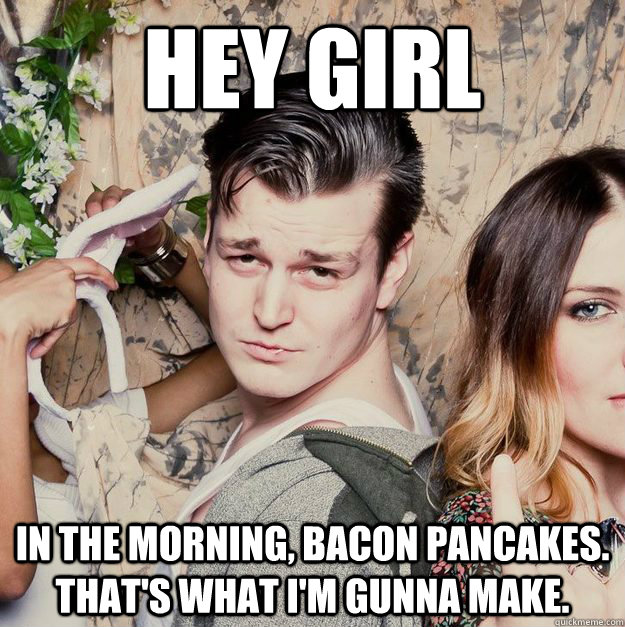 Hey Girl In the morning, bacon Pancakes. That's what I'm gunna make.  Battle Cat Smolder