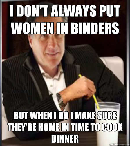 I don't always put women in binders
 but when i do I make sure they're home in time to cook dinner
  