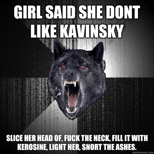 Girl said she dont like kavinsky Slice her head of, fuck the neck, fill it with kerosine, light her, snort the ashes.  Insanity Wolf