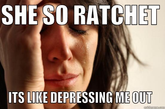 SHE SO RATCHET  ITS LIKE DEPRESSING ME OUT  First World Problems