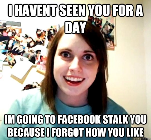 I havent seen you for a day im going to facebook stalk you because i forgot how you like  Overly Attached Girlfriend