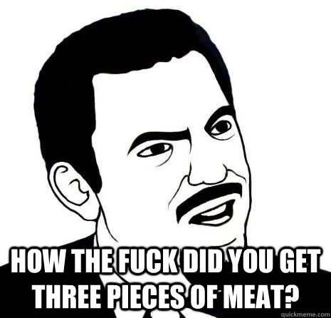  How the fuck did you get three pieces of meat?  Seriously Are You Serious