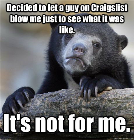 Decided to let a guy on Craigslist blow me just to see what it was like. It's not for me. - Decided to let a guy on Craigslist blow me just to see what it was like. It's not for me.  Confession Bear