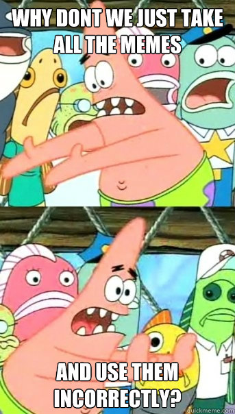 why dont we just take all the memes and use them incorrectly?  Push it somewhere else Patrick