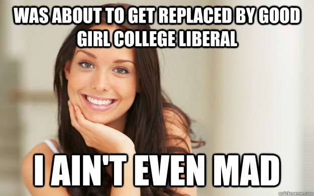 was about to get replaced by Good girl college liberal i ain't even mad  Good Girl Gina