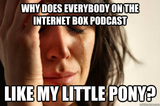 Why does everybody on the internet box podcast like my little pony?  First World Problems
