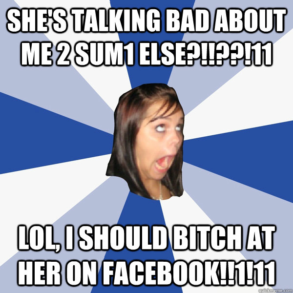 SHE'S TALKING BAD ABOUT ME 2 SUM1 ELSE?!!??!11 LOL, I SHOULD BITCH AT HER ON FACEBOOK!!1!11  Annoying Facebook Girl
