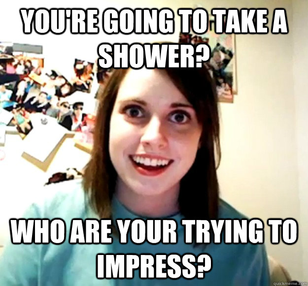 You're going to take a shower? Who are your trying to impress?  Overly Attached Girlfriend