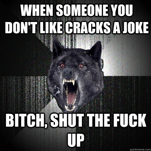 When someone you don't like cracks a joke Bitch, Shut the fuck Up  Insanity Wolf