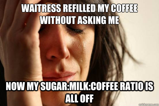 WAITRESS REFILLED MY COFFEE WITHOUT ASKING ME NOW MY SUGAR:MILK:COFFEE RATIO IS ALL OFF  First World Problems