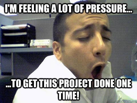 I'm feeling a lot of pressure... ...to get this project done one time!  O Face