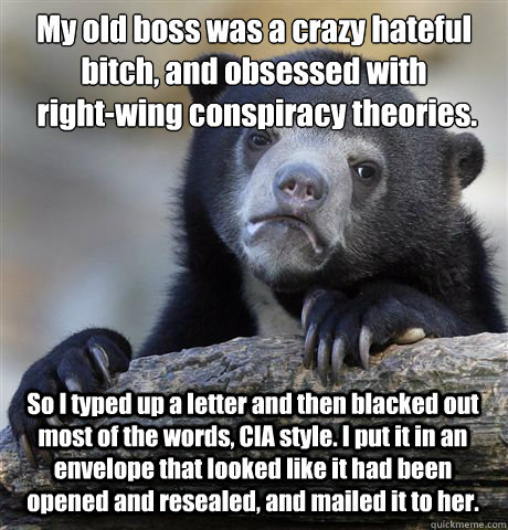 My old boss was a crazy hateful bitch, and obsessed with
 right-wing conspiracy theories. So I typed up a letter and then blacked out most of the words, CIA style. I put it in an envelope that looked like it had been opened and resealed, and mailed it to   Confession Bear