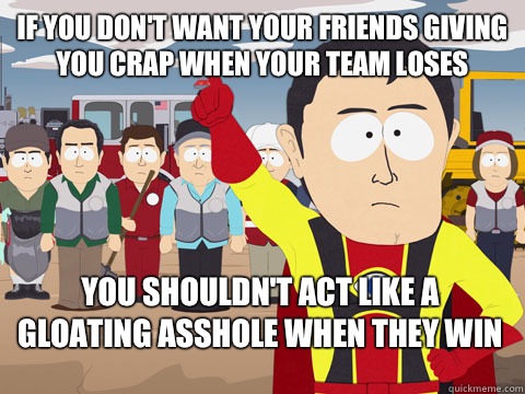 If you don't want your friends giving you crap when your team loses you shouldn't act like a gloating asshole when they win  Captain Hindsight