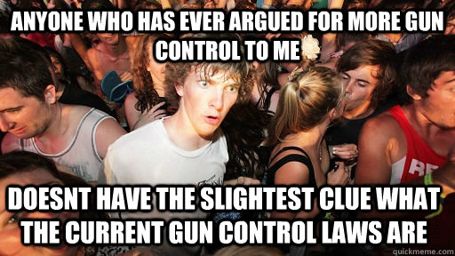 anyone who has ever argued for more gun control to me doesnt have the slightest clue what the current gun control laws are - anyone who has ever argued for more gun control to me doesnt have the slightest clue what the current gun control laws are  Sudden Clarity Clarence