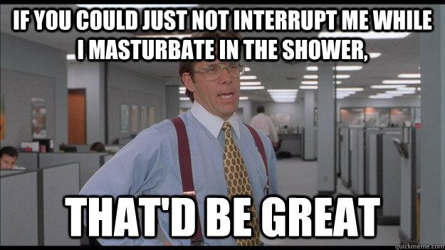 If you could just not interrupt me while I masturbate in the shower, That'd be great - If you could just not interrupt me while I masturbate in the shower, That'd be great  Office Space Lumbergh HD