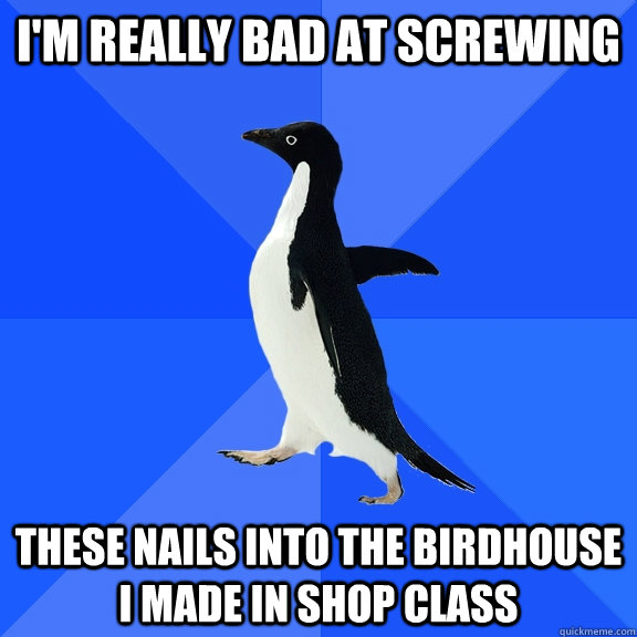 I'm really bad at screwing these nails into the birdhouse i made in shop class  Socially Awkward Penguin