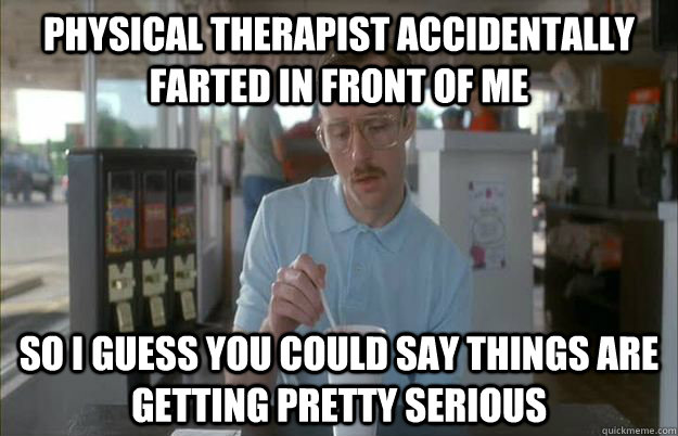 physical therapist accidentally farted in front of me So i guess you could say things are getting pretty serious  Gettin Pretty Serious