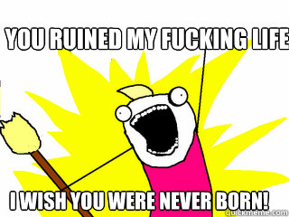 You ruined my fucking life I wish you were never born!  All The Things