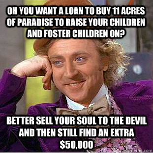 Oh you want a loan to buy 11 acres of paradise to raise your children and foster children on? Better sell your soul to the devil and then still find an extra $50,000  Condescending Wonka
