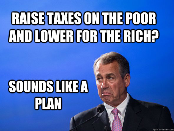 Raise taxes on the poor and lower for the rich? Sounds like a plan - Raise taxes on the poor and lower for the rich? Sounds like a plan  Seems Legit Boehner