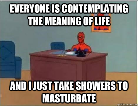 Everyone is contemplating the meaning of life And I just take showers to masturbate  Im just sitting here masturbating