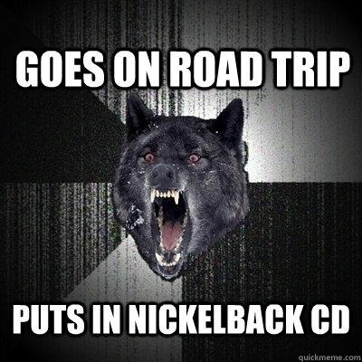 Goes on road trip Puts in nickelback cd  Insanity Wolf