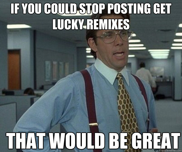 IF YOU COULD STop posting get lucky remixes THAT WOULD BE GREAT  that would be great