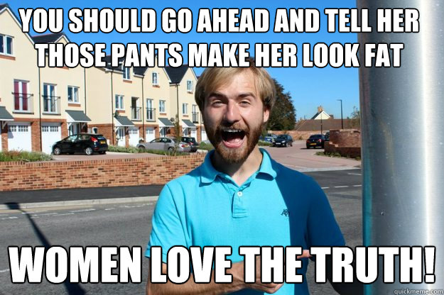 You should go ahead and tell her those pants make her look fat Women love the truth!  