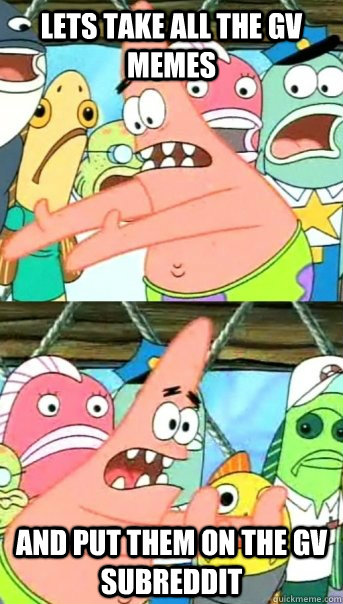 Lets take all the GV memes and put them on the GV subreddit  Push it somewhere else Patrick