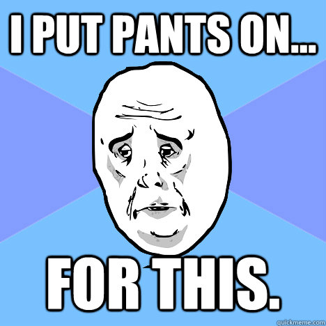 I put pants on... For this.  Okay Guy