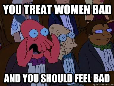 You treat women bad and YOU SHOULD FEEL BAD  Critical Zoidberg