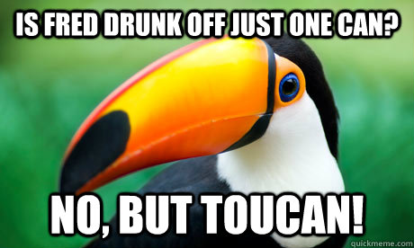 Is fred drunk off just one can? No, but Toucan!  