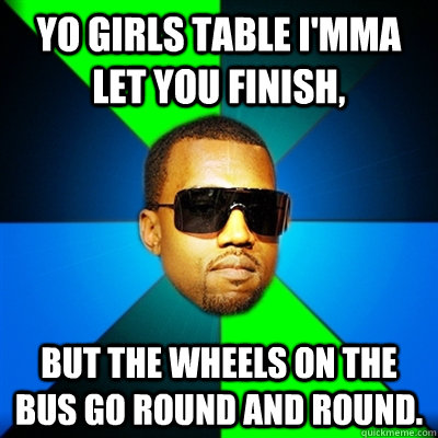 Yo girls table I'mma let you finish,  but the wheels on the bus go round and round.  Interrupting Kanye