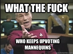 What the fuck who keeps upvoting mannequins  Annoyed Picard