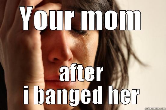 YOUR MOM AFTER I BANGED HER First World Problems