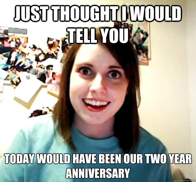 just thought i would tell you today would have been our two year anniversary    Overly Attached Girlfriend