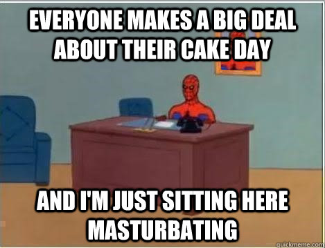 Everyone makes a big deal about their cake day And I'm just sitting here masturbating  Im just sitting here masturbating