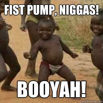 Fist Pump, Niggas! Booyah!  Its friday niggas