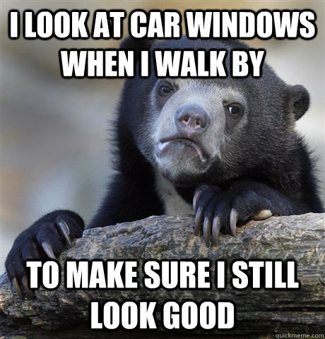 I look at car windows when I walk by To make sure i still look good  Confession Bear
