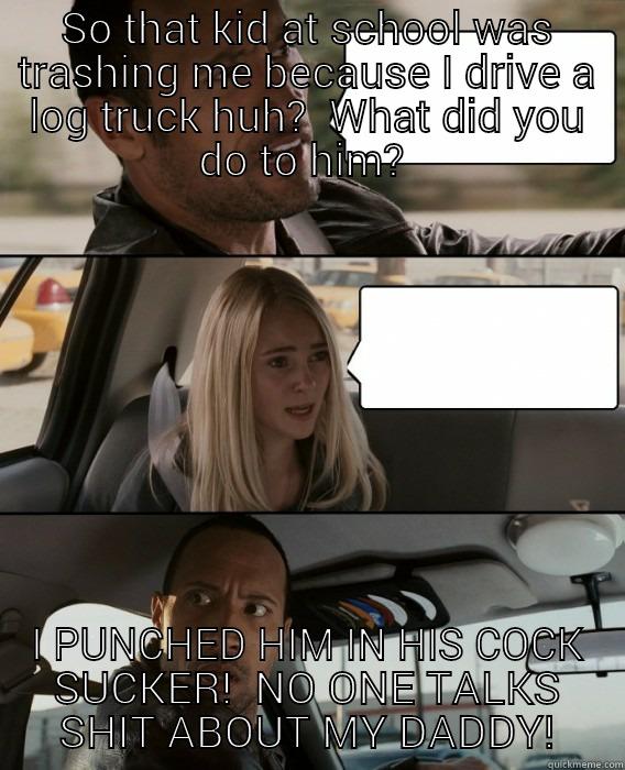 SO THAT KID AT SCHOOL WAS TRASHING ME BECAUSE I DRIVE A LOG TRUCK HUH?  WHAT DID YOU DO TO HIM?  I PUNCHED HIM IN HIS COCK SUCKER!  NO ONE TALKS SHIT ABOUT MY DADDY! The Rock Driving