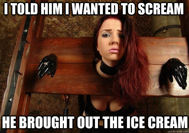 I told him i wanted to scream he brought out the ice cream  First World BDSM Problems